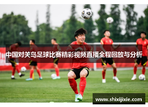 中国对关岛足球比赛精彩视频直播全程回放与分析
