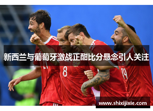 新西兰与葡萄牙激战正酣比分悬念引人关注